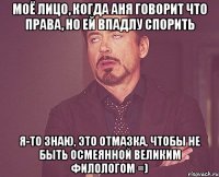 моё лицо, когда аня говорит что права, но ей впадлу спорить я-то знаю, это отмазка, чтобы не быть осмеянной великим филологом =)