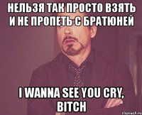 нельзя так просто взять и не пропеть с братюней i wanna see you cry, bitch