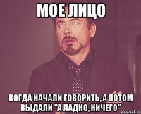 мое лицо когда начали говорить, а потом выдали "а ладно, ничего"