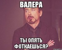 валера ты опять фоткаешься?