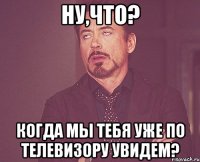 ну,что? когда мы тебя уже по телевизору увидем?