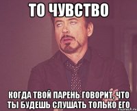 то чувство когда твой парень говорит, что ты будешь слушать только его