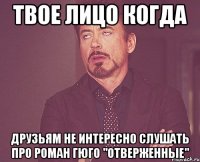 твое лицо когда друзьям не интересно слушать про роман гюго "отверженные"