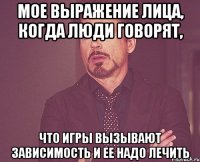 мое выражение лица, когда люди говорят, что игры вызывают зависимость и ее надо лечить