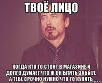 твоё лицо когда кто то стоит в магазине и долго думает что ж он блять забыл, а тебе срочно нужно что то купить