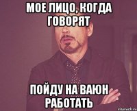 мое лицо, когда говорят пойду на ваюн работать