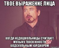 твое выражение лица когда недошкольницы считают музыку твоей юности олдскульным хардкором