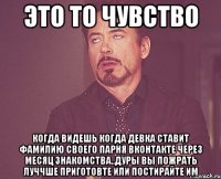 это то чувство когда видешь когда девка ставит фамилию своего парня вконтакте через месяц знакомства..дуры вы пожрать луччше приготовте или постирайте им