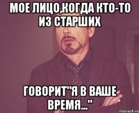 мое лицо,когда кто-то из старших говорит"я в ваше время..."