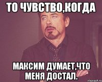 то чувство,когда максим думает,что меня достал.