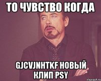 то чувство когда gjcvjnhtkf новый клип psy