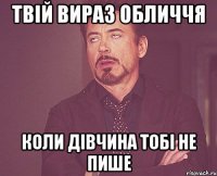 твій вираз обличчя коли дівчина тобі не пише