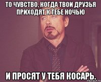 то чувство, когда твои друзья приходят к тебе ночью и просят у тебя косарь.