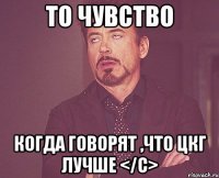 то чувство когда говорят ,что цкг лучше </с>