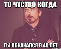 то чуство когда ты обкакался в 40 лет