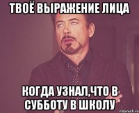 твоё выражение лица когда узнал,что в субботу в школу