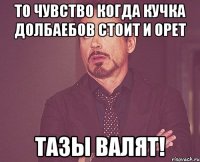 то чувство когда кучка долбаебов стоит и орет тазы валят!