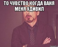 то чувство когда ваня меня удивил 