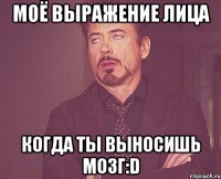 моё выражение лица когда ты выносишь мозг:d