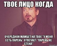 твое лицо когда очередной мамбет на твое "у меня есть парень" отвечает "парень не стена"