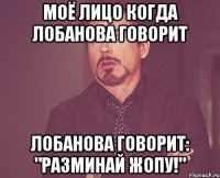 моё лицо когда лобанова говорит лобанова говорит: "разминай жопу!"