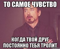 то самое чувство когда твой друг постоянно тебя тролит