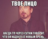 твое лицо кагда тп через сутки говорит, что ей надоел её новый прень...