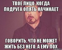 твое лицо, когда подруга опять начинает говорить, что не может жить без него, а ему пох