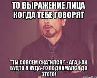 то выражение лица когда тебе говорят "ты совсем скатился!" - ага, как будто я куда-то поднимался до этого!