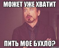 может уже хватит пить мое бухло?