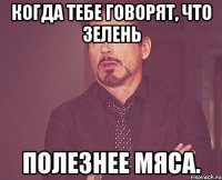 когда тебе говорят, что зелень полезнее мяса.