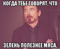 когда тебе говорят, что зелень полезнее мяса.