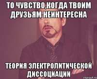 то чувство,когда твоим друзьям неинтересна теория электролитической диссоциации