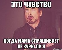 это чувство когда мама спрашивает не курю ли я