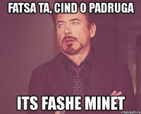 fatsa ta, cind o padruga its fashe minet