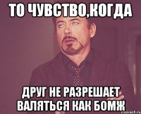 то чувство,когда друг не разрешает валяться как бомж