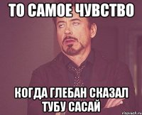 то самое чувство когда глебан сказал тубу сасай