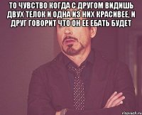 то чувство когда с другом видишь двух телок и одна из них красивее, и друг говорит что он ее ебать будет 