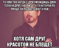 то чувство когда с другом видишь двух телок и друг говорит что та которая по лучше, он подкатывает к ней хотя сам друг красотой не блещет