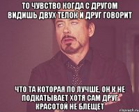 то чувство когда с другом видишь двух телок и друг говорит что та которая по лучше, он к не подкатывает хотя сам друг красотой не блещет