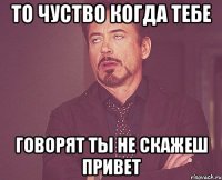 то чуство когда тебе говорят ты не скажеш привет