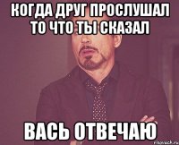 когда друг прослушал то что ты сказал вась отвечаю