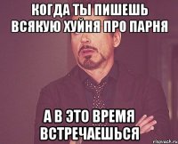 когда ты пишешь всякую хуйня про парня а в это время встречаешься