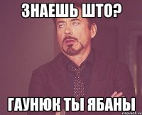 знаешь што? гаунюк ты ябаны