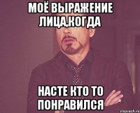 моё выражение лица,когда насте кто то понравился