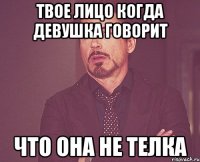 твое лицо когда девушка говорит что она не телка