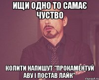 ищи одно то самає чуство колити напишут "прокаментуй аву і постав лайк"