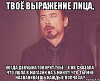 твоё выражение лица, когда девушка говорит тебе: "я же сказала, что ушла в магазин на 5 минут! что ты мне названиваешь каждые полчаса?