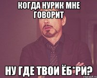 когда нурик мне говорит ну где твои ёб*ри?