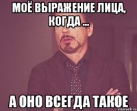 моё выражение лица, когда ... а оно всегда такое